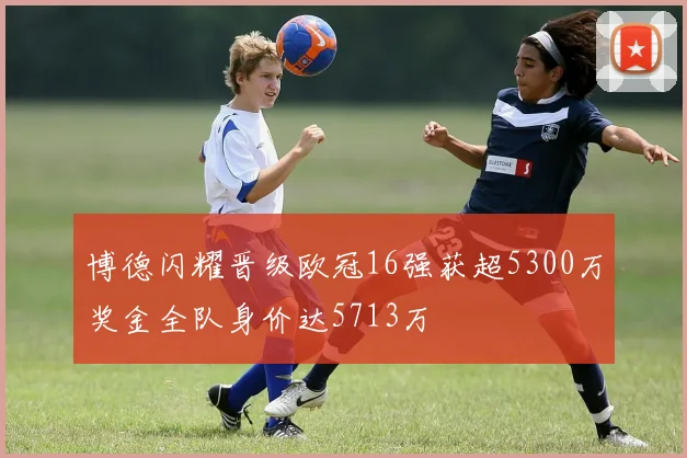 博德闪耀晋级欧冠16强获超5300万奖金全队身价达5713万