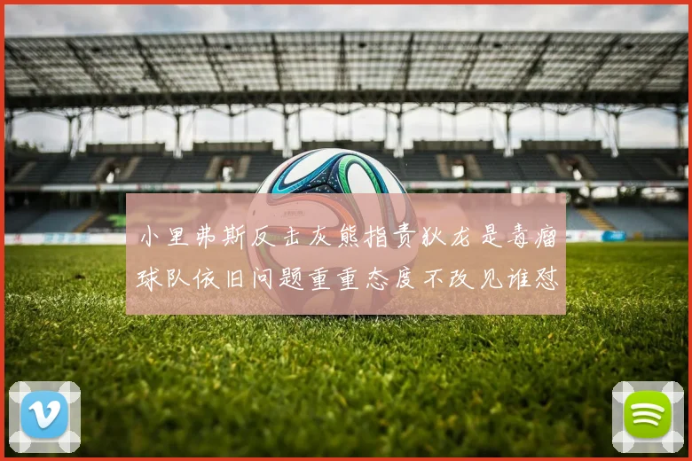 小里弗斯反击灰熊指责狄龙是毒瘤球队依旧问题重重态度不改见谁怼谁