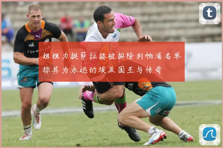 姐姐力挺萨拉赫被排除利物浦名单称其为永远的埃及国王与传奇