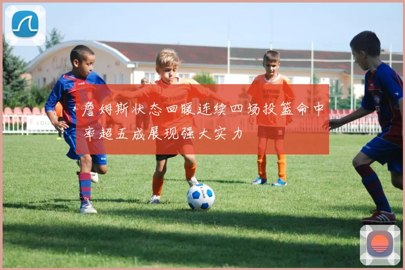 詹姆斯状态回暖连续四场投篮命中率超五成展现强大实力