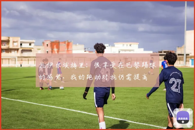 扎伊尔埃梅里：很享受在巴黎踢球的感觉，我的跑动对抗仍需提高