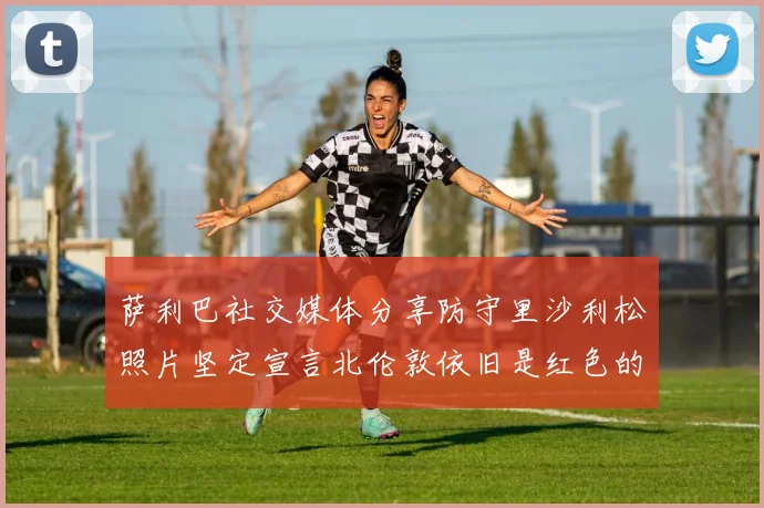 萨利巴社交媒体分享防守里沙利松照片坚定宣言北伦敦依旧是红色的