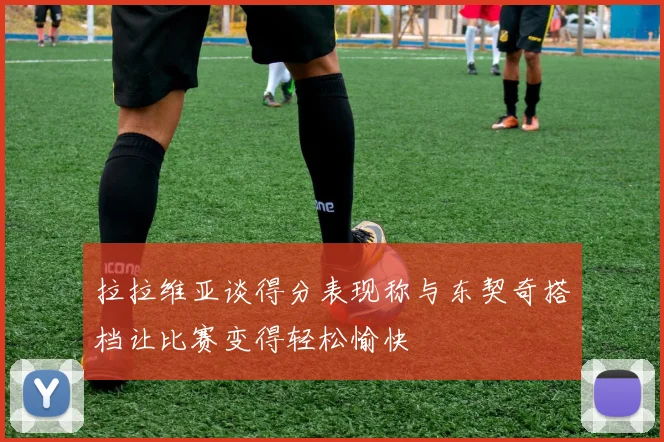 拉拉维亚谈得分表现称与东契奇搭档让比赛变得轻松愉快