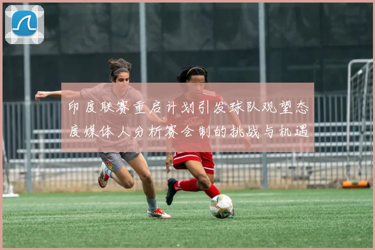 印度联赛重启计划引发球队观望态度媒体人分析赛会制的挑战与机遇