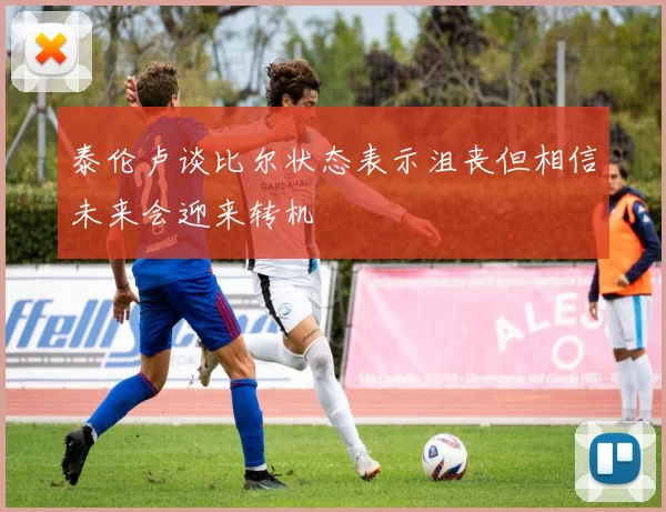 泰伦卢谈比尔状态表示沮丧但相信未来会迎来转机