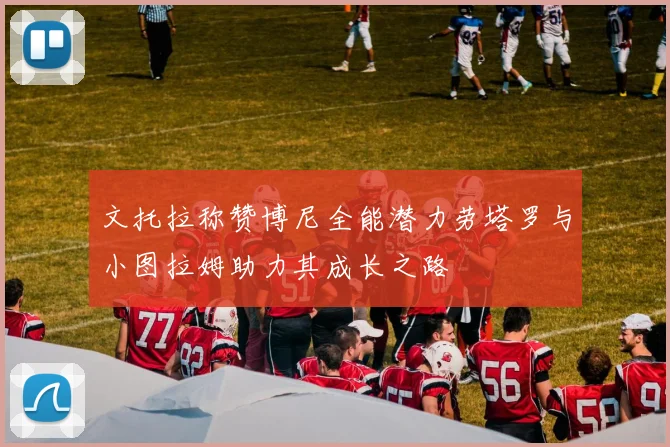 文托拉称赞博尼全能潜力劳塔罗与小图拉姆助力其成长之路