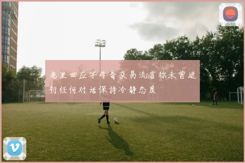 老里回应字母哥交易流言称未曾进行任何对话保持冷静态度
