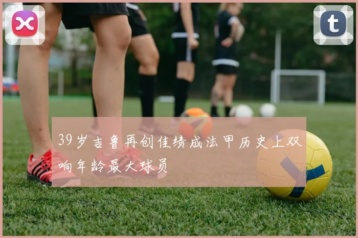 39岁吉鲁再创佳绩成法甲历史上双响年龄最大球员