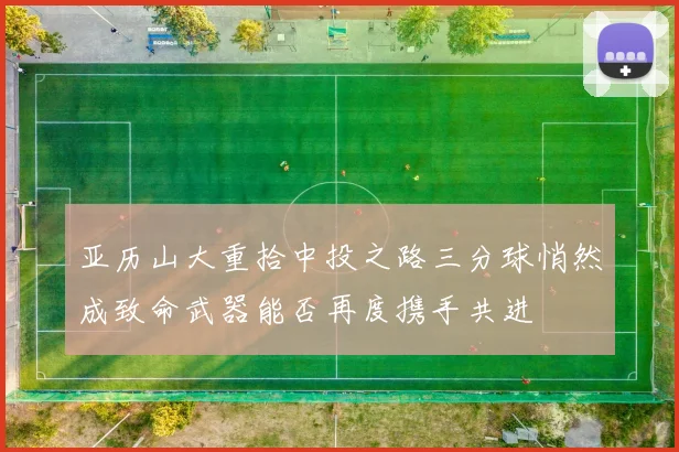 亚历山大重拾中投之路三分球悄然成致命武器能否再度携手共进