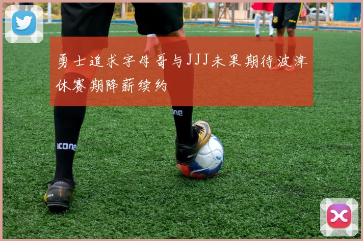 勇士追求字母哥与JJJ未果期待波津休赛期降薪续约