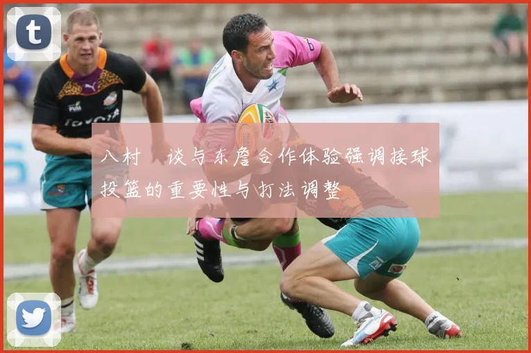 八村塁谈与东詹合作体验强调接球投篮的重要性与打法调整