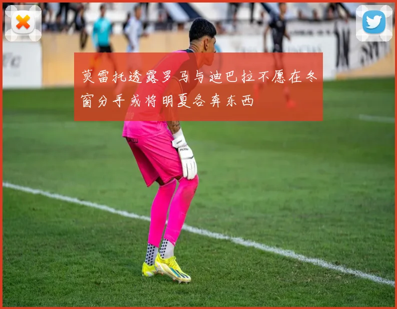 莫雷托透露罗马与迪巴拉不愿在冬窗分手或将明夏各奔东西