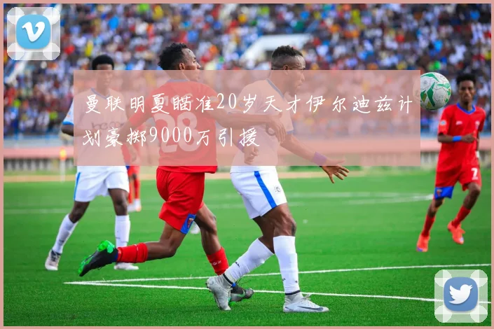 曼联明夏瞄准20岁天才伊尔迪兹计划豪掷9000万引援
