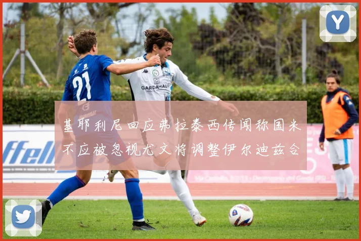 基耶利尼回应弗拉泰西传闻称国米不应被忽视尤文将调整伊尔迪兹合同内容
