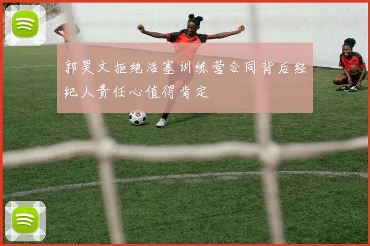 郭昊文拒绝活塞训练营合同背后经纪人责任心值得肯定