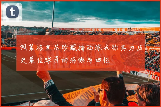 佩莱格里尼珍藏梅西球衣称其为历史最佳球员的感慨与回忆