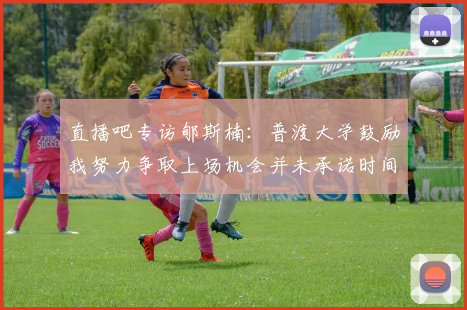 直播吧专访郇斯楠：普渡大学鼓励我努力争取上场机会并未承诺时间