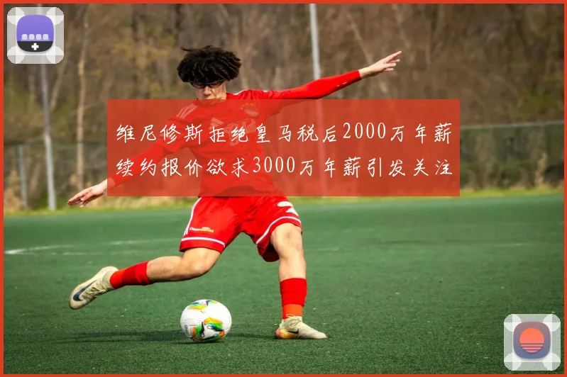 维尼修斯拒绝皇马税后2000万年薪续约报价欲求3000万年薪引发关注