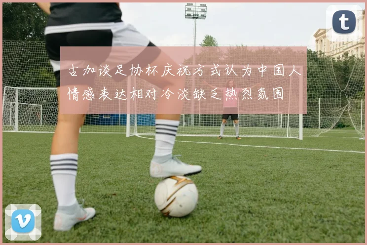 古加谈足协杯庆祝方式认为中国人情感表达相对冷淡缺乏热烈氛围